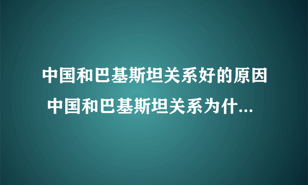 中国和巴基斯坦关系好的原因 中国和巴基斯坦关系为什么这么好