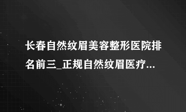 长春自然纹眉美容整形医院排名前三_正规自然纹眉医疗整形医院排行榜【附价格】