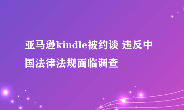 亚马逊kindle被约谈 违反中国法律法规面临调查