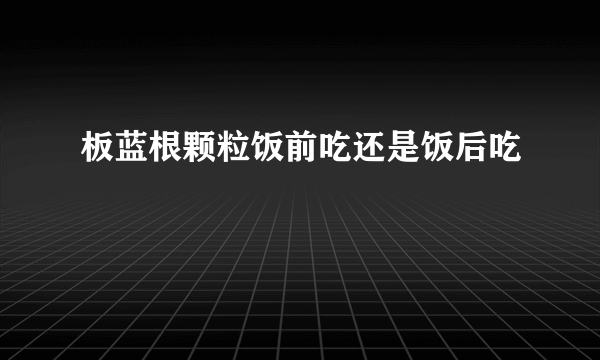 板蓝根颗粒饭前吃还是饭后吃