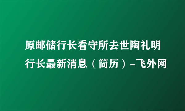 原邮储行长看守所去世陶礼明行长最新消息（简历）-飞外网