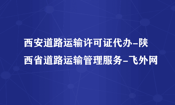 西安道路运输许可证代办-陕西省道路运输管理服务-飞外网