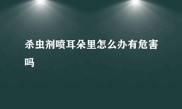 杀虫剂喷耳朵里怎么办有危害吗