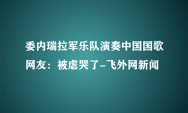 委内瑞拉军乐队演奏中国国歌网友：被虐哭了-飞外网新闻