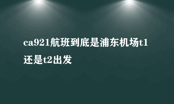 ca921航班到底是浦东机场t1还是t2出发