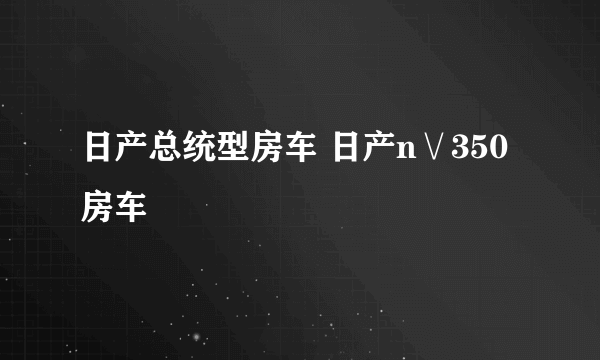 日产总统型房车 日产n∨350房车