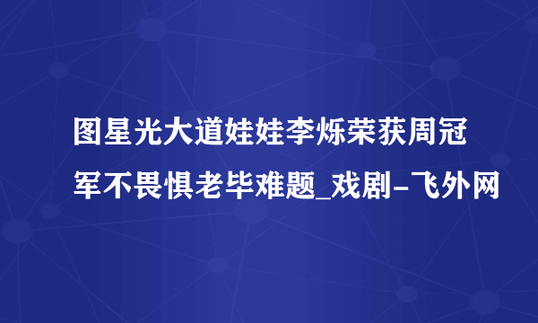 图星光大道娃娃李烁荣获周冠军不畏惧老毕难题_戏剧-飞外网