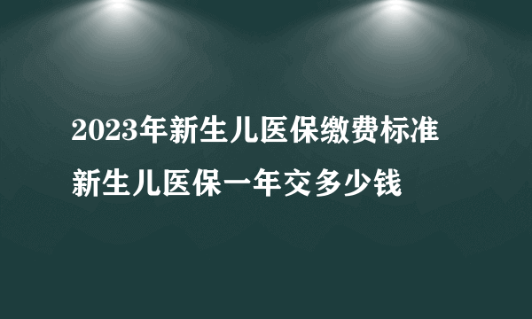 2023年新生儿医保缴费标准 新生儿医保一年交多少钱