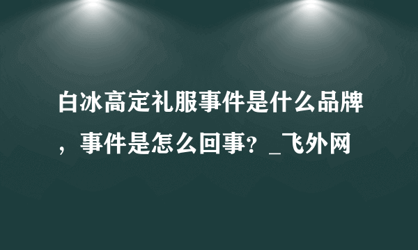 白冰高定礼服事件是什么品牌，事件是怎么回事？_飞外网