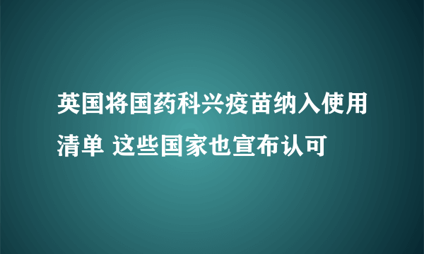 英国将国药科兴疫苗纳入使用清单 这些国家也宣布认可