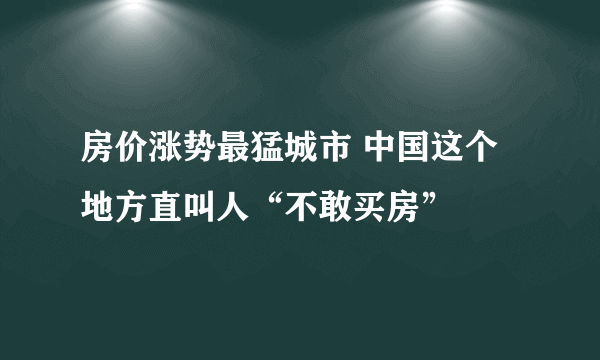 房价涨势最猛城市 中国这个地方直叫人“不敢买房”