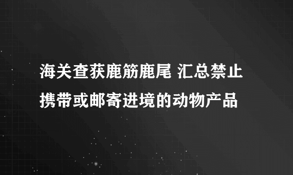 海关查获鹿筋鹿尾 汇总禁止携带或邮寄进境的动物产品