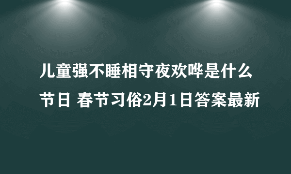 儿童强不睡相守夜欢哗是什么节日 春节习俗2月1日答案最新