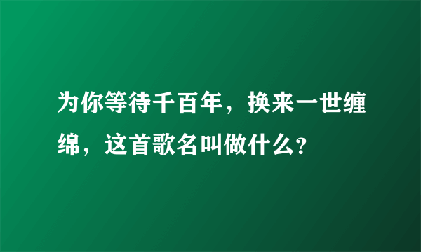 为你等待千百年，换来一世缠绵，这首歌名叫做什么？