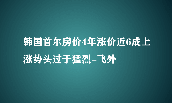 韩国首尔房价4年涨价近6成上涨势头过于猛烈-飞外