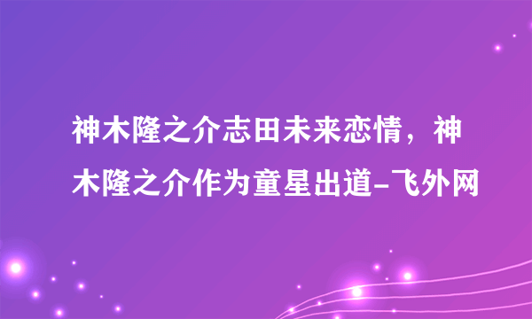 神木隆之介志田未来恋情，神木隆之介作为童星出道-飞外网