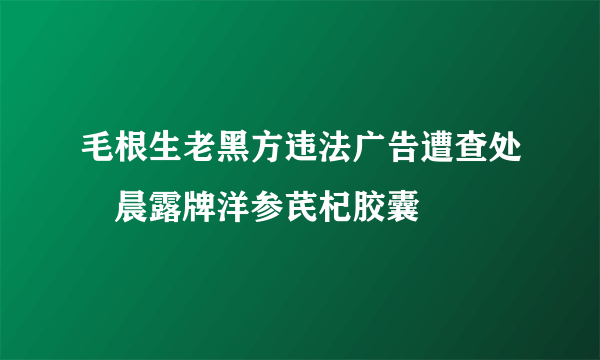 毛根生老黑方违法广告遭查处　晨露牌洋参芪杞胶囊