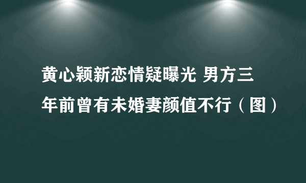 黄心颖新恋情疑曝光 男方三年前曾有未婚妻颜值不行（图）