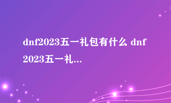 dnf2023五一礼包有什么 dnf2023五一礼包内容汇总