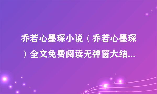 乔若心墨琛小说（乔若心墨琛）全文免费阅读无弹窗大结局_乔若心墨琛最新章节列表