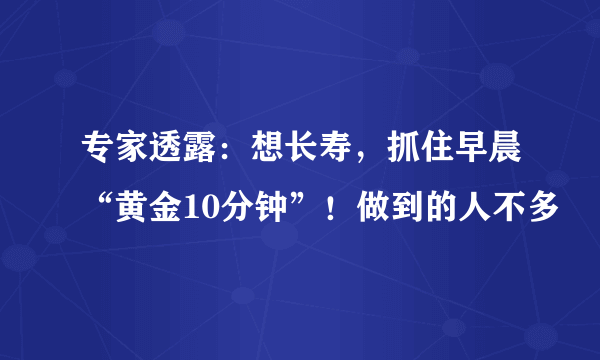 专家透露：想长寿，抓住早晨“黄金10分钟”！做到的人不多