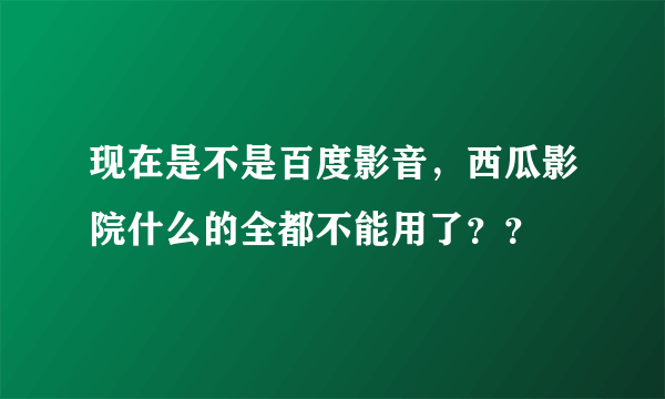 现在是不是百度影音，西瓜影院什么的全都不能用了？？