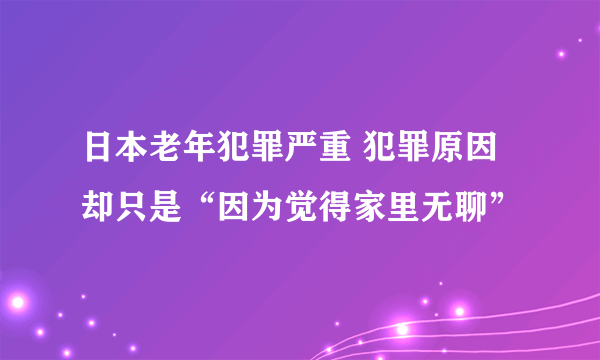 日本老年犯罪严重 犯罪原因却只是“因为觉得家里无聊”