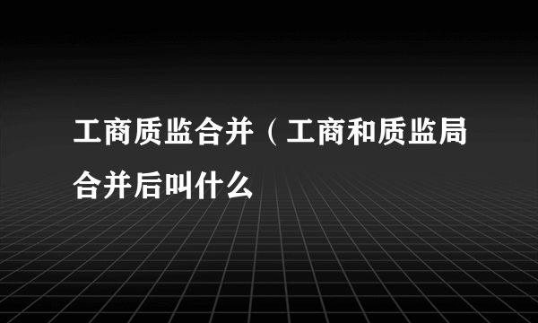 工商质监合并（工商和质监局合并后叫什么