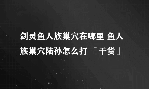 剑灵鱼人族巢穴在哪里 鱼人族巢穴陆孙怎么打 「干货」