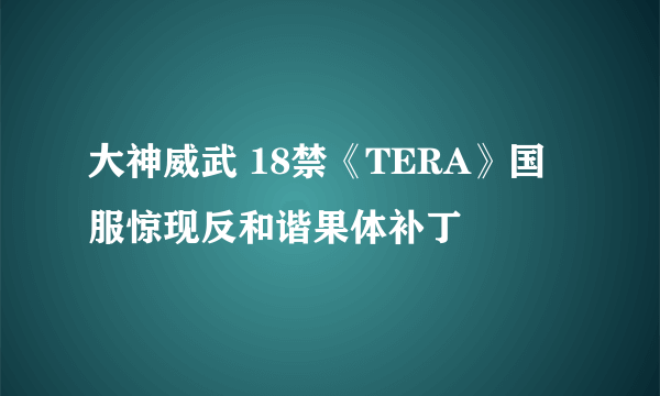 大神威武 18禁《TERA》国服惊现反和谐果体补丁