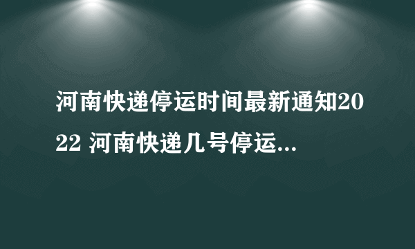 河南快递停运时间最新通知2022 河南快递几号停运2022