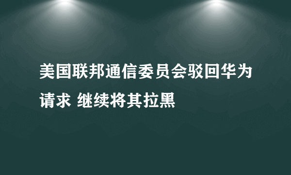 美国联邦通信委员会驳回华为请求 继续将其拉黑