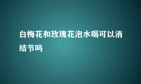 白梅花和玫瑰花泡水喝可以消结节吗