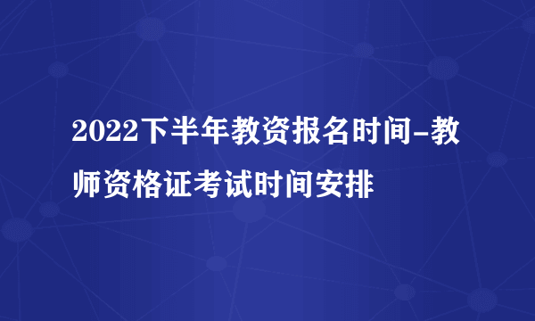 2022下半年教资报名时间-教师资格证考试时间安排