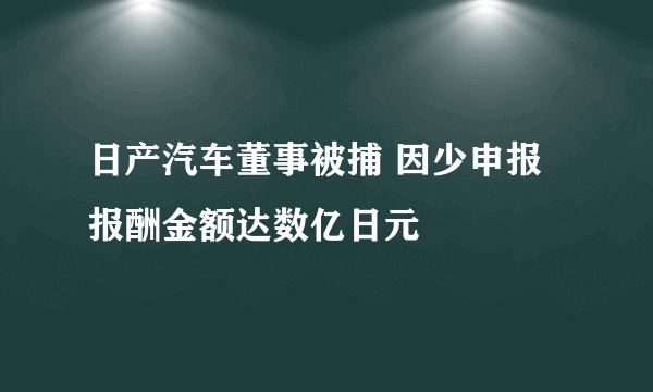 日产汽车董事被捕 因少申报报酬金额达数亿日元