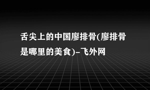 舌尖上的中国廖排骨(廖排骨是哪里的美食)-飞外网