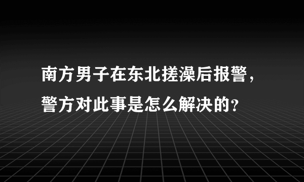 南方男子在东北搓澡后报警，警方对此事是怎么解决的？