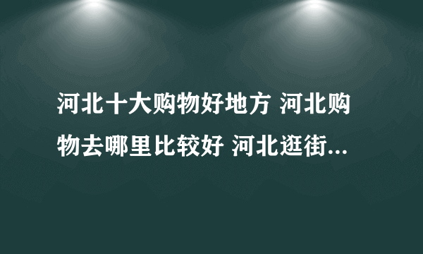 河北十大购物好地方 河北购物去哪里比较好 河北逛街的地方推荐