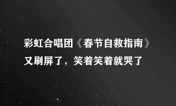 彩虹合唱团《春节自救指南》又刷屏了，笑着笑着就哭了