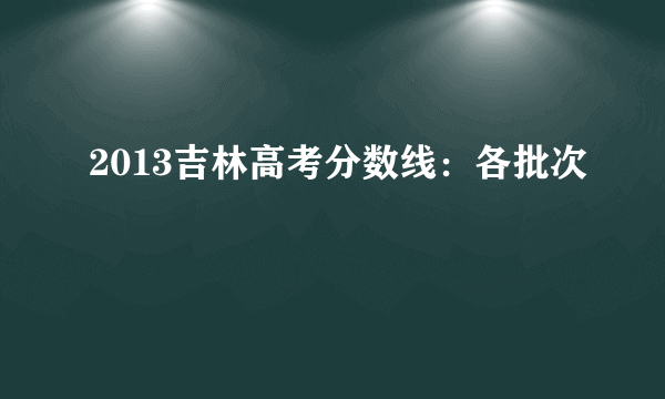 2013吉林高考分数线：各批次