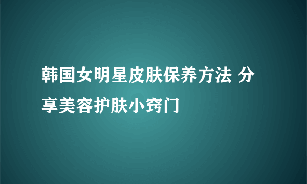 韩国女明星皮肤保养方法 分享美容护肤小窍门