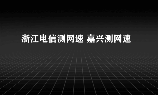 浙江电信测网速 嘉兴测网速