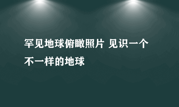 罕见地球俯瞰照片 见识一个不一样的地球