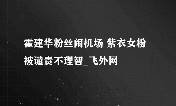 霍建华粉丝闹机场 紫衣女粉被谴责不理智_飞外网