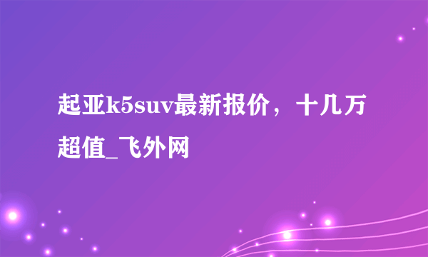 起亚k5suv最新报价，十几万超值_飞外网