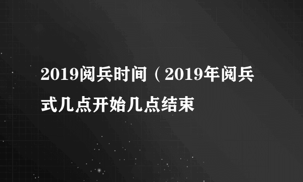 2019阅兵时间（2019年阅兵式几点开始几点结束