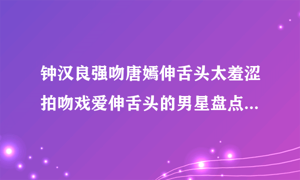 钟汉良强吻唐嫣伸舌头太羞涩拍吻戏爱伸舌头的男星盘点-飞外网