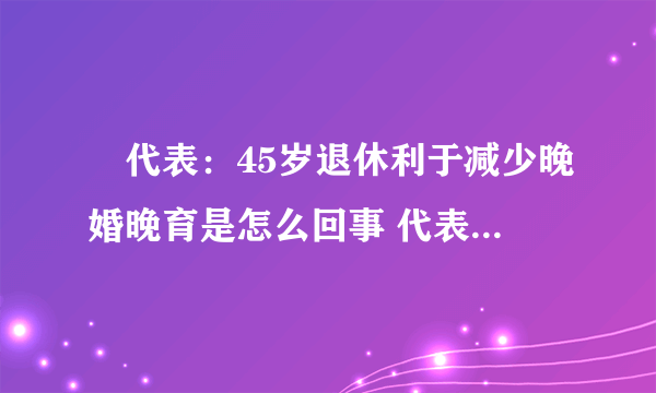 ​代表：45岁退休利于减少晚婚晚育是怎么回事 代表：45岁退休利于减少晚婚晚育什么情况