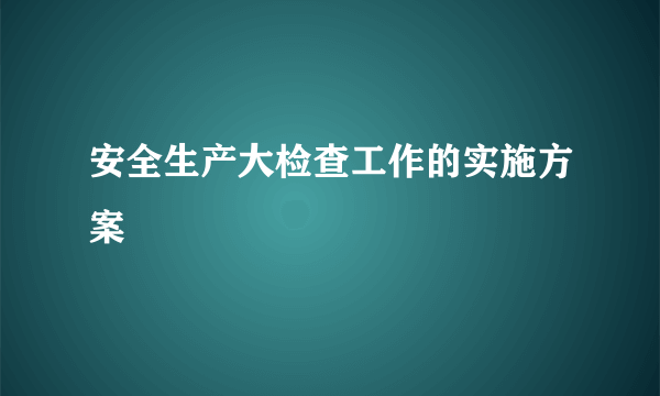 安全生产大检查工作的实施方案 