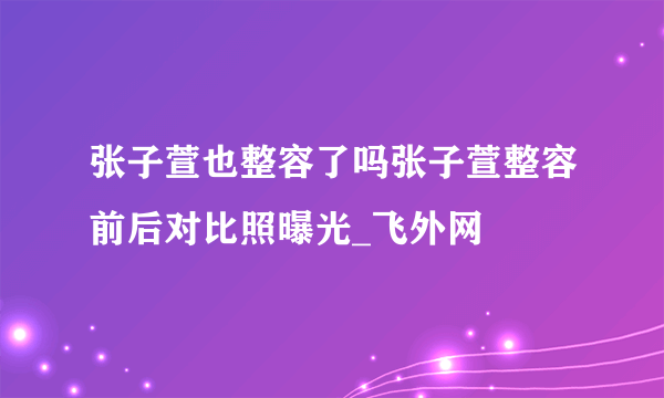 张子萱也整容了吗张子萱整容前后对比照曝光_飞外网